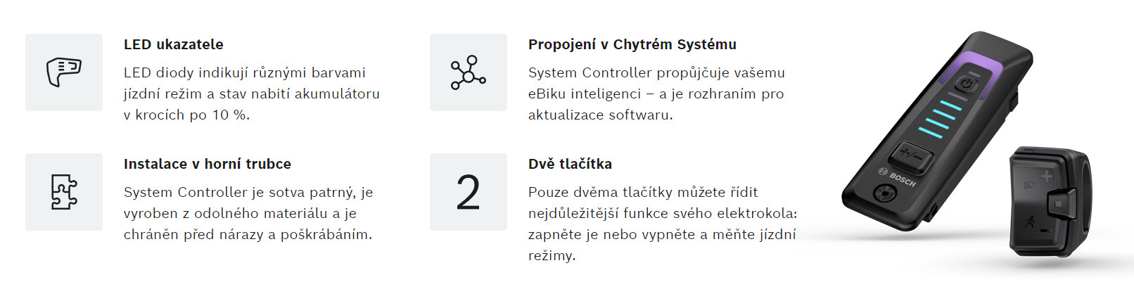 System Controller je řídicí jednotka pro elektrokola s Chytrým Systémem, která se omezuje na nejnutnější prvky. Vědomě omezený počet funkcí a informací usnadňuje rychlý přehled a nerozptyluje při jízdě. Ovladač System Controller je hladce integrován do horní trubky rámu - již tak robustní společník je takto navíc chráněn, téměř nepřitahuje pozornost a je ideální pro sportovní výlety a designově zaměřené příznivce elektrocyklistiky.
